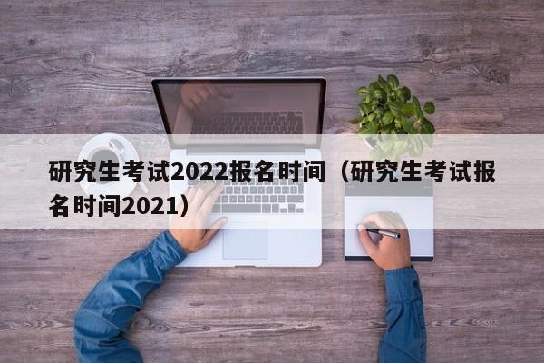 研究生考试2022报名时间（研究生考试报名时间2021）