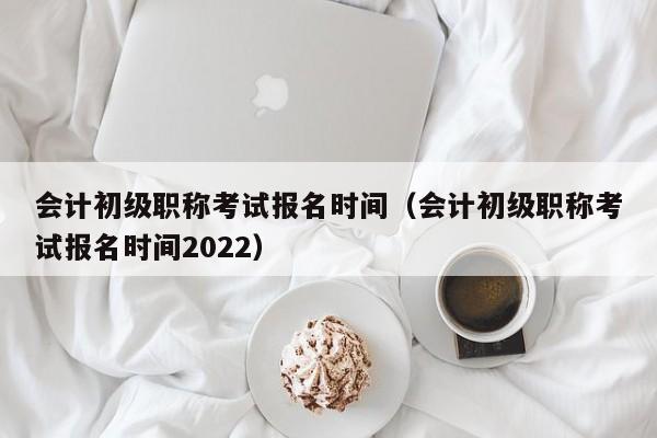 会计初级职称考试报名时间（会计初级职称考试报名时间2022）