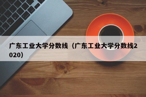 广东工业大学分数线（广东工业大学分数线2020）