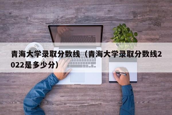 青海大学录取分数线（青海大学录取分数线2022是多少分）