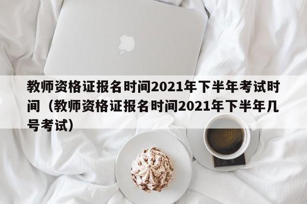 教师资格证报名时间2021年下半年考试时间（教师资格证报名时间2021年下半年几号考试）