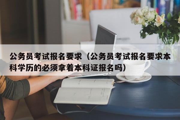 公务员考试报名要求（公务员考试报名要求本科学历的必须拿着本科证报名吗）