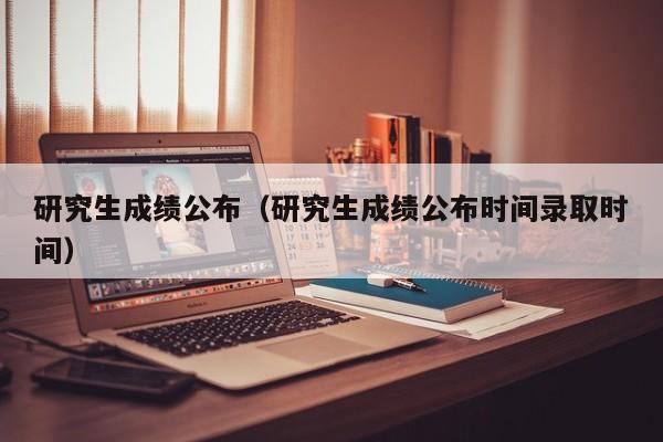 研究生成绩公布（研究生成绩公布时间录取时间）