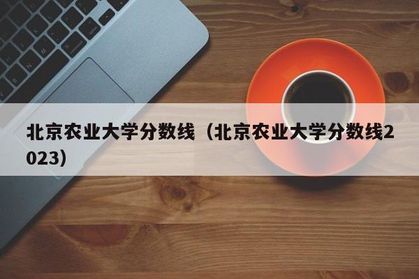 北京农业大学分数线（北京农业大学分数线2023）