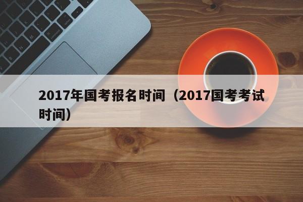 2017年国考报名时间（2017国考考试时间）