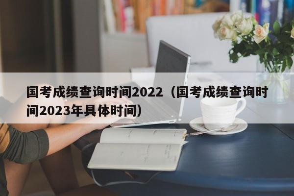 国考成绩查询时间2022（国考成绩查询时间2023年具体时间）