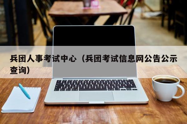 兵团人事考试中心（兵团考试信息网公告公示查询）