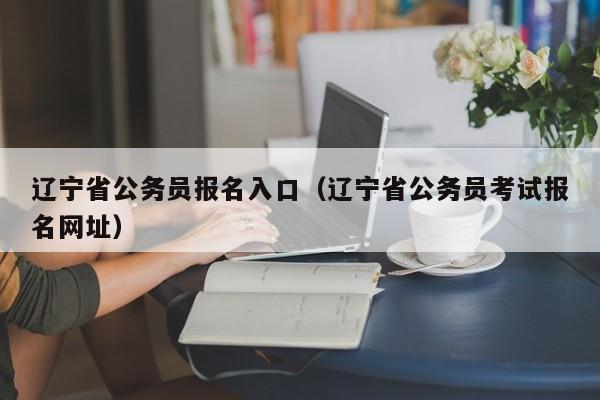 辽宁省公务员报名入口（辽宁省公务员考试报名网址）