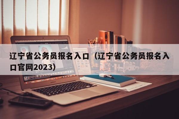 辽宁省公务员报名入口（辽宁省公务员报名入口官网2023）