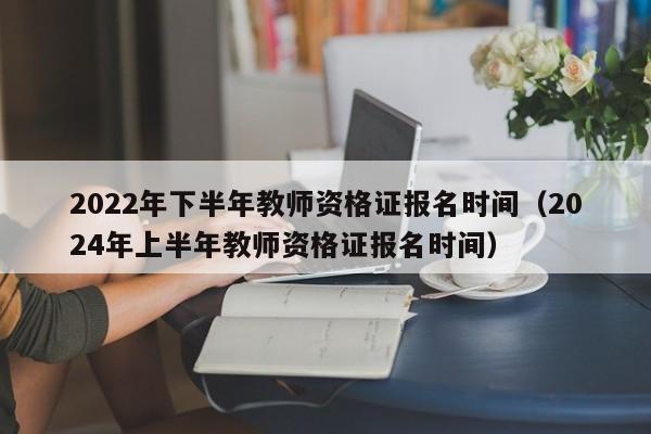 2022年下半年教师资格证报名时间（2024年上半年教师资格证报名时间）