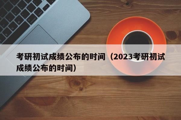 考研初试成绩公布的时间（2023考研初试成绩公布的时间）