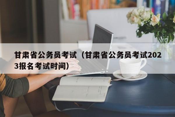 甘肃省公务员考试（甘肃省公务员考试2023报名考试时间）