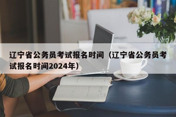 辽宁省公务员考试报名时间（辽宁省公务员考试报名时间2024年）