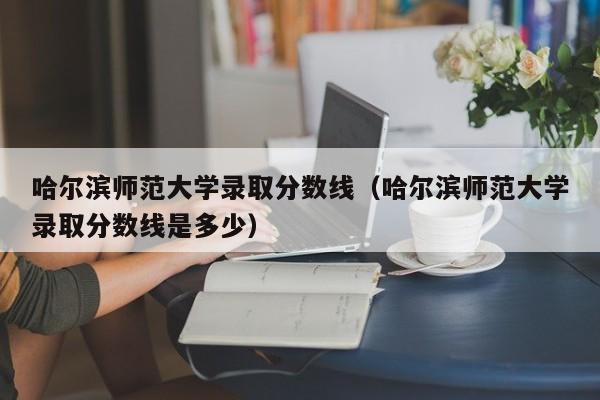 哈尔滨师范大学录取分数线（哈尔滨师范大学录取分数线是多少）