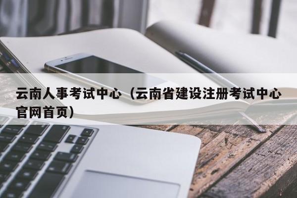 云南人事考试中心（云南省建设注册考试中心官网首页）