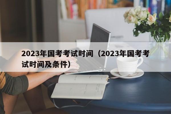 2023年国考考试时间（2023年国考考试时间及条件）