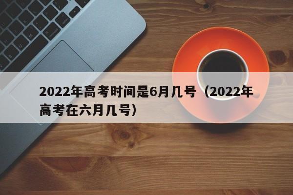 2022年高考时间是6月几号（2022年高考在六月几号）