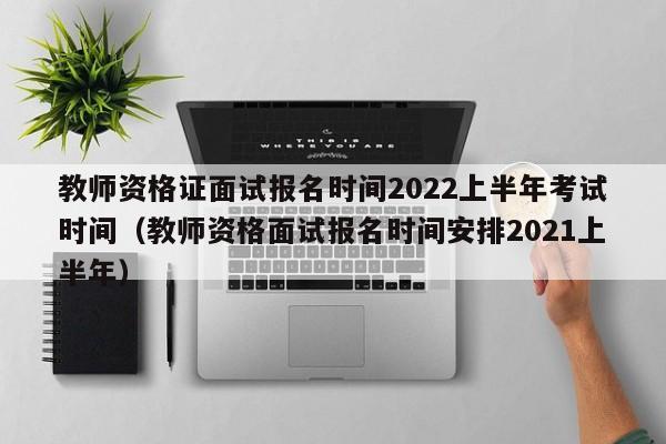 教师资格证面试报名时间2022上半年考试时间（教师资格面试报名时间安排2021上半年）