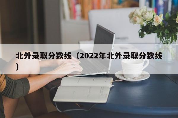 北外录取分数线（2022年北外录取分数线）