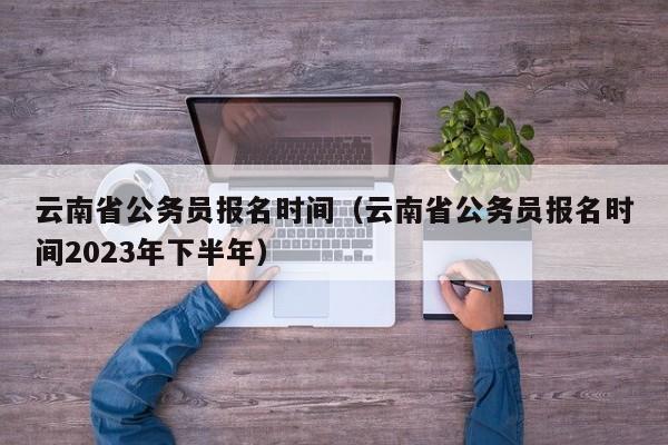 云南省公务员报名时间（云南省公务员报名时间2023年下半年）