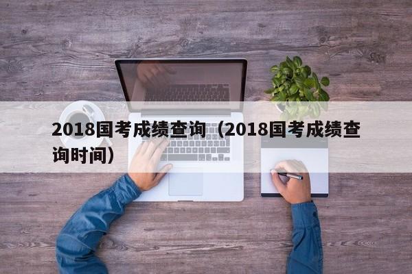 2018国考成绩查询（2018国考成绩查询时间）