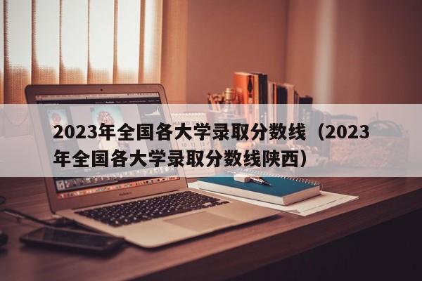 2023年全国各大学录取分数线（2023年全国各大学录取分数线陕西）