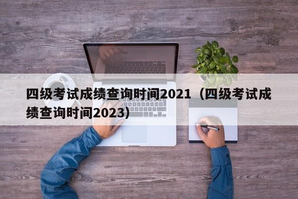 四级考试成绩查询时间2021（四级考试成绩查询时间2023）