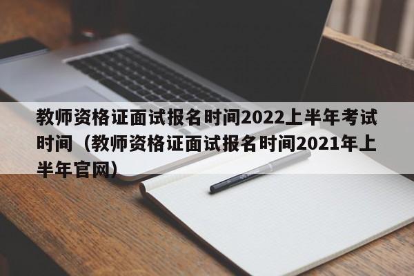 教师资格证面试报名时间2022上半年考试时间（教师资格证面试报名时间2021年上半年官网）