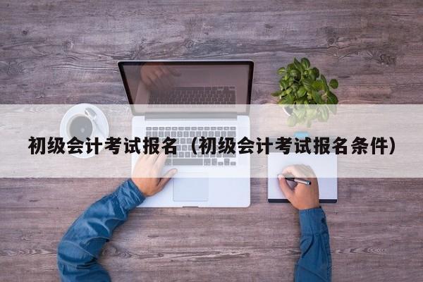 初级会计考试报名（初级会计考试报名条件）