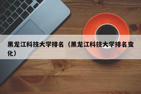 黑龙江科技大学排名（黑龙江科技大学排名变化）