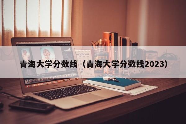 青海大学分数线（青海大学分数线2023）