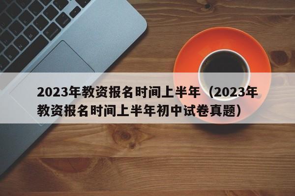 2023年教资报名时间上半年（2023年教资报名时间上半年初中试卷真题）