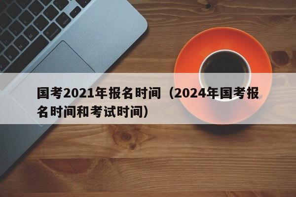 国考2021年报名时间（2024年国考报名时间和考试时间）