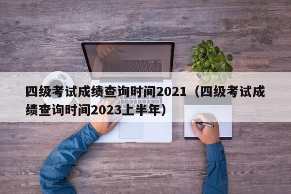 四级考试成绩查询时间2021（四级考试成绩查询时间2023上半年）