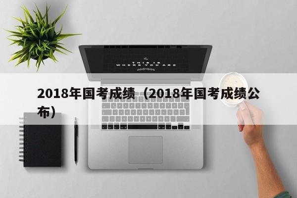 2018年国考成绩（2018年国考成绩公布）