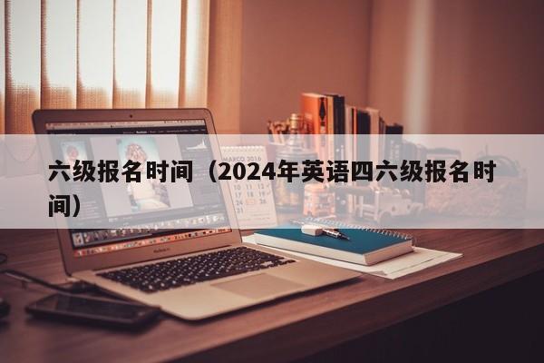 六级报名时间（2024年英语四六级报名时间）