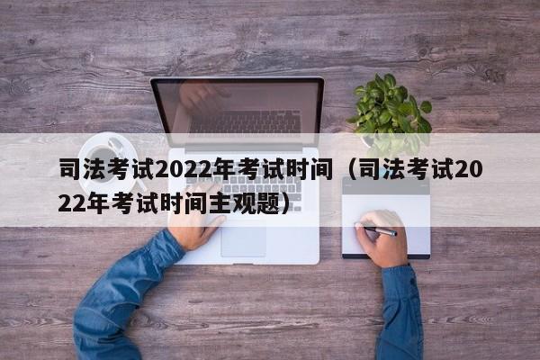 司法考试2022年考试时间（司法考试2022年考试时间主观题）