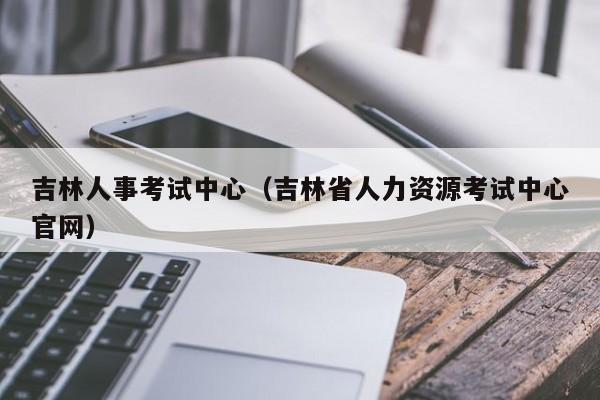 吉林人事考试中心（吉林省人力资源考试中心官网）