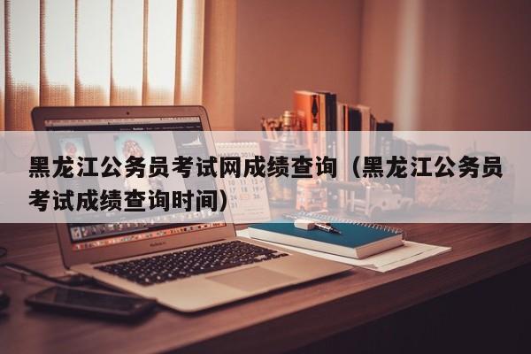 黑龙江公务员考试网成绩查询（黑龙江公务员考试成绩查询时间）