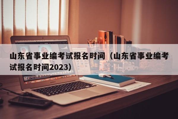 山东省事业编考试报名时间（山东省事业编考试报名时间2023）