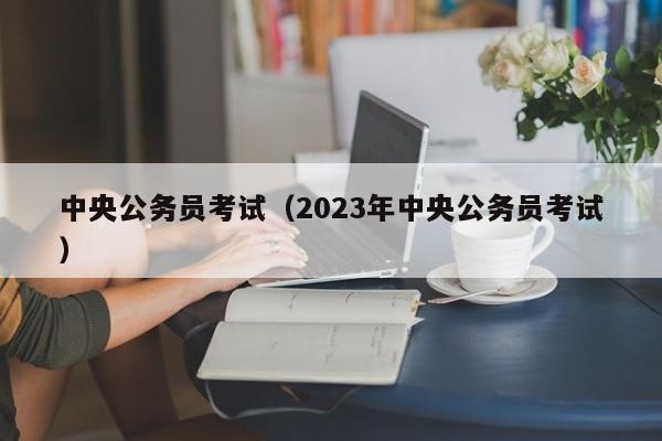 中央公务员考试（2023年中央公务员考试）