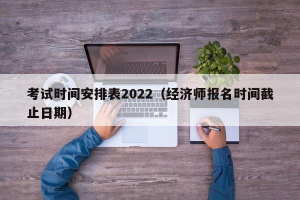 考试时间安排表2022（经济师报名时间截止日期）