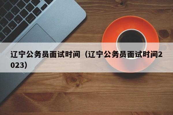 辽宁公务员面试时间（辽宁公务员面试时间2023）