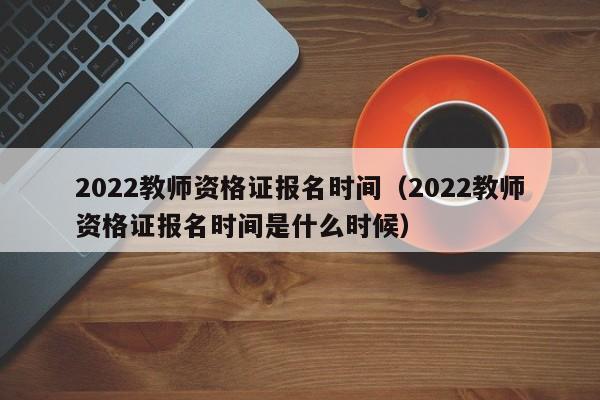 2022教师资格证报名时间（2022教师资格证报名时间是什么时候）