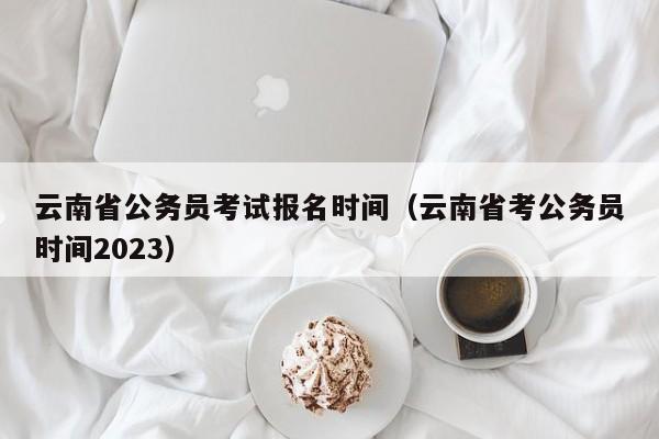 云南省公务员考试报名时间（云南省考公务员时间2023）