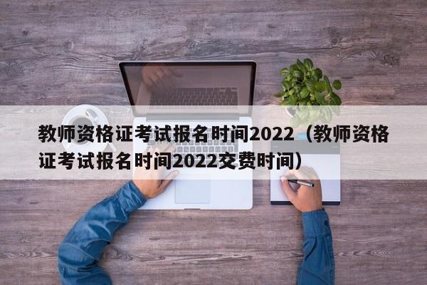 教师资格证考试报名时间2022（教师资格证考试报名时间2022交费时间）