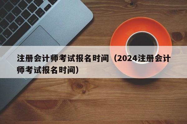 注册会计师考试报名时间（2024注册会计师考试报名时间）