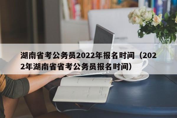 湖南省考公务员2022年报名时间（2022年湖南省省考公务员报名时间）