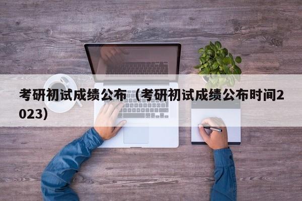 考研初试成绩公布（考研初试成绩公布时间2023）