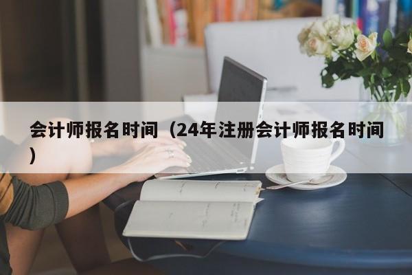 会计师报名时间（24年注册会计师报名时间）